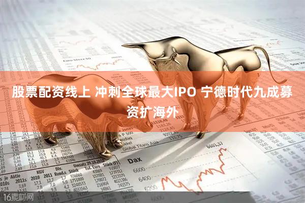 股票配资线上 冲刺全球最大IPO 宁德时代九成募资扩海外