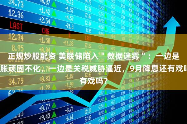 正规炒股配资 美联储陷入＂数据迷雾＂：一边是通胀顽固不化，一边是关税威胁逼近，9月降息还有戏吗？