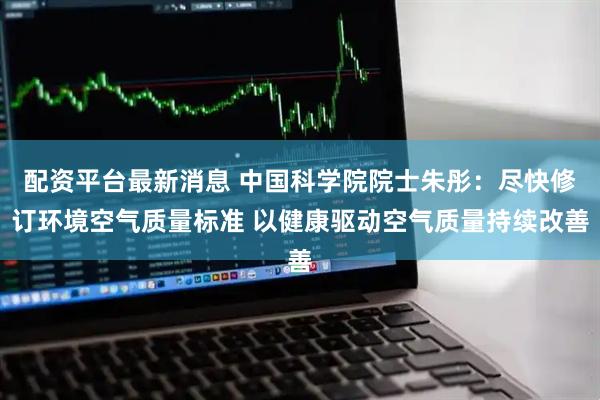 配资平台最新消息 中国科学院院士朱彤：尽快修订环境空气质量标准 以健康驱动空气质量持续改善