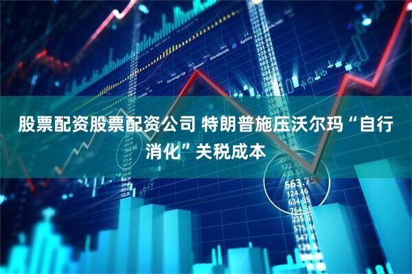 股票配资股票配资公司 特朗普施压沃尔玛“自行消化”关税成本