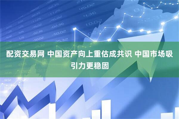 配资交易网 中国资产向上重估成共识 中国市场吸引力更稳固