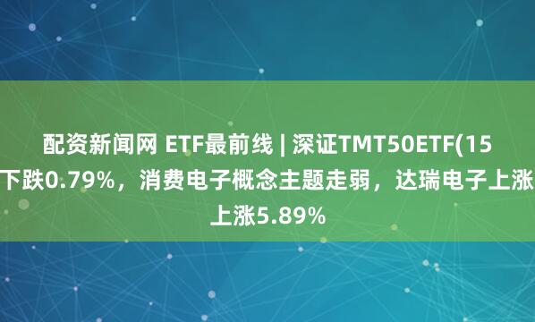 配资新闻网 ETF最前线 | 深证TMT50ETF(159909)下跌0.79%，消费电子概念主题走弱，达瑞电子上涨5.89%