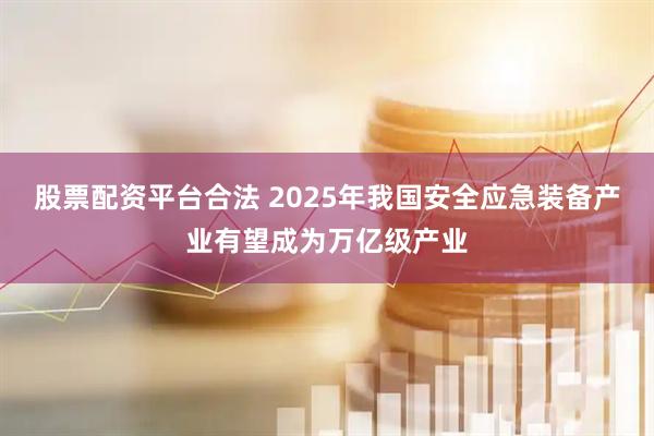 股票配资平台合法 2025年我国安全应急装备产业有望成为万亿级产业