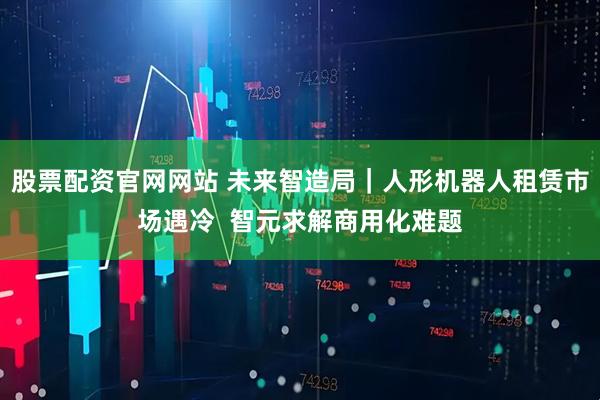 股票配资官网网站 未来智造局｜人形机器人租赁市场遇冷  智元求解商用化难题