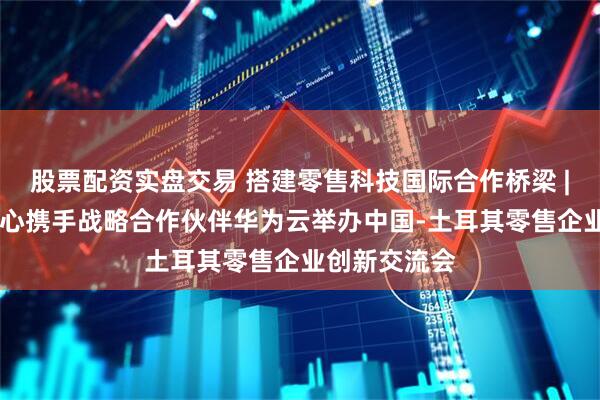 股票配资实盘交易 搭建零售科技国际合作桥梁 | 百联科创中心携手战略合作伙伴华为云举办中国-土耳其零售企业创新交流会