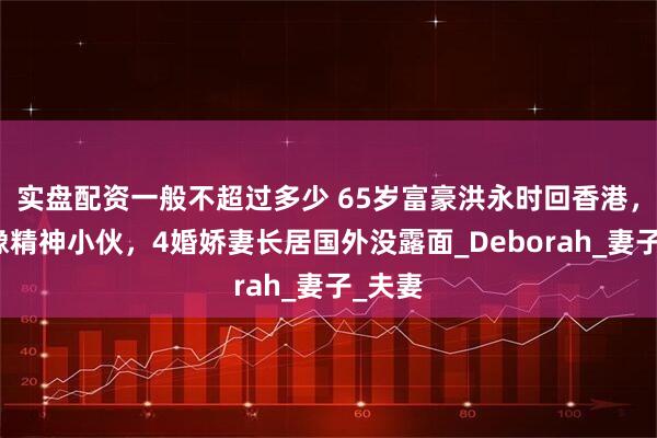 实盘配资一般不超过多少 65岁富豪洪永时回香港，打扮像精神小伙，4婚娇妻长居国外没露面_Deborah_妻子_夫妻