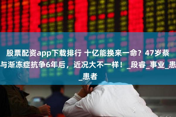 股票配资app下载排行 十亿能换来一命？47岁蔡磊与渐冻症抗争6年后，近况大不一样！_段睿_事业_患者