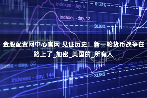 金股配资网中心官网 见证历史！新一轮货币战争在路上了_加密_美国的_所有人