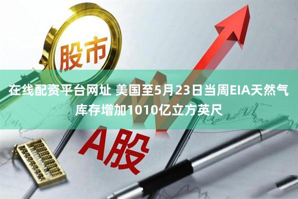 在线配资平台网址 美国至5月23日当周EIA天然气库存增加1010亿立方英尺