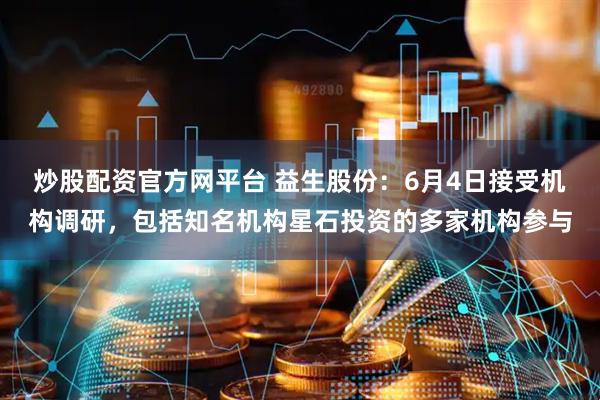 炒股配资官方网平台 益生股份：6月4日接受机构调研，包括知名机构星石投资的多家机构参与