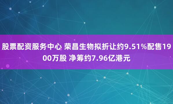 股票配资服务中心 荣昌生物拟折让约9.51%配售1900万股 净筹约7.96亿港元