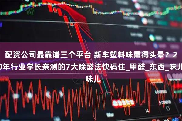 配资公司最靠谱三个平台 新车塑料味熏得头晕？20年行业学长亲测的7大除醛法快码住_甲醛_东西_味儿