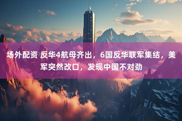 场外配资 反华4航母齐出，6国反华联军集结，美军突然改口，发现中国不对劲