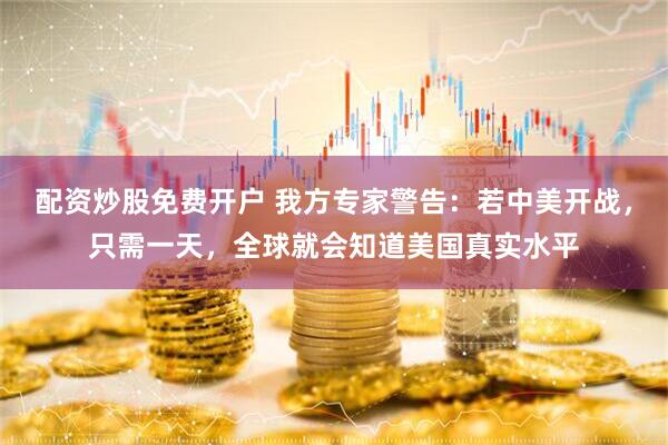 配资炒股免费开户 我方专家警告：若中美开战，只需一天，全球就会知道美国真实水平
