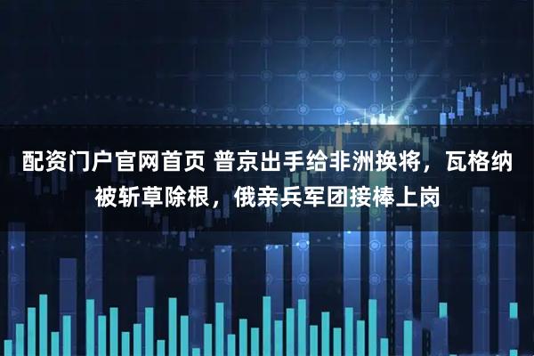 配资门户官网首页 普京出手给非洲换将，瓦格纳被斩草除根，俄亲兵军团接棒上岗