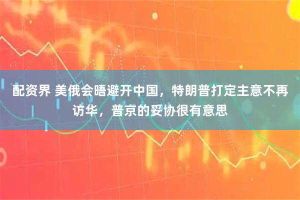 配资界 美俄会晤避开中国，特朗普打定主意不再访华，普京的妥协很有意思