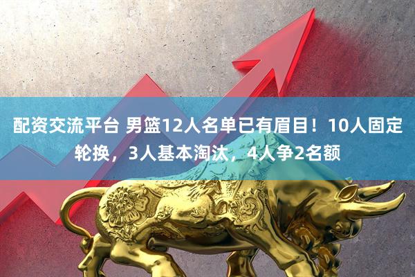 配资交流平台 男篮12人名单已有眉目！10人固定轮换，3人基本淘汰，4人争2名额