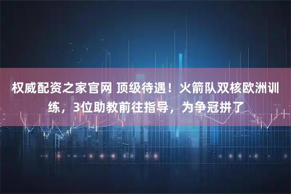 权威配资之家官网 顶级待遇！火箭队双核欧洲训练，3位助教前往指导，为争冠拼了