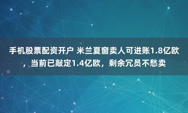 手机股票配资开户 米兰夏窗卖人可进账1.8亿欧，当前已敲定1.4亿欧，剩余冗员不愁卖