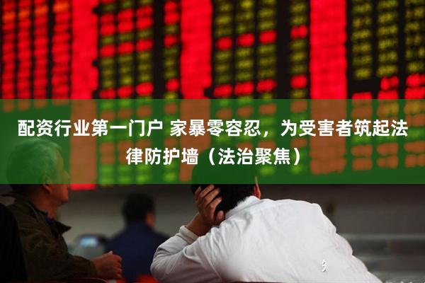 配资行业第一门户 家暴零容忍，为受害者筑起法律防护墙（法治聚焦）