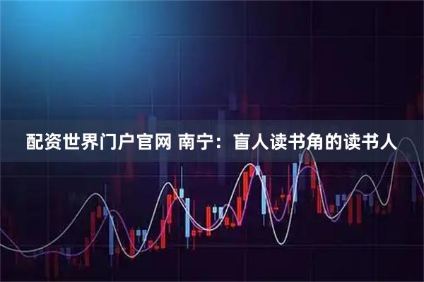 配资世界门户官网 南宁：盲人读书角的读书人