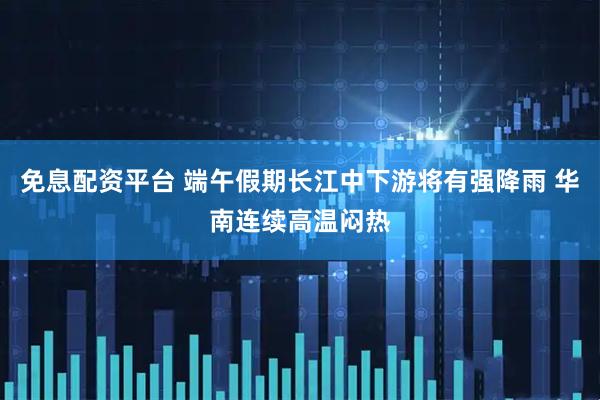 免息配资平台 端午假期长江中下游将有强降雨 华南连续高温闷热