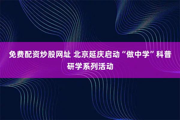 免费配资炒股网址 北京延庆启动“做中学”科普研学系列活动