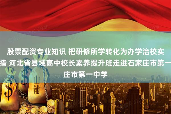 股票配资专业知识 把研修所学转化为办学治校实际举措 河北省县域高中校长素养提升班走进石家庄市第一中学